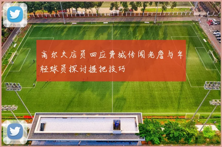高尔夫店员回应费城传闻老詹与年轻球员探讨握把技巧