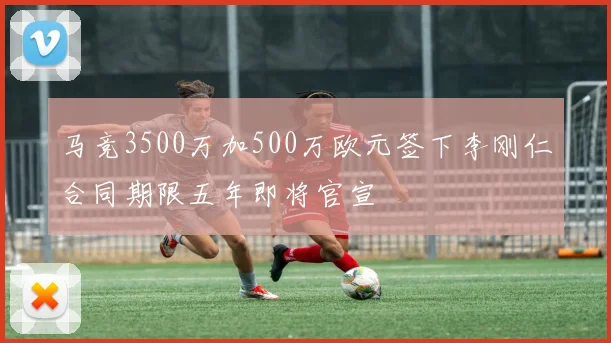 马竞3500万加500万欧元签下李刚仁合同期限五年即将官宣