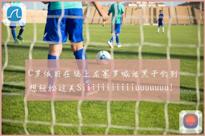 C罗依旧在场上龙塞罗喊话黑子们别想轻松过关Siiiiiiiiiiiuuuuuuu！