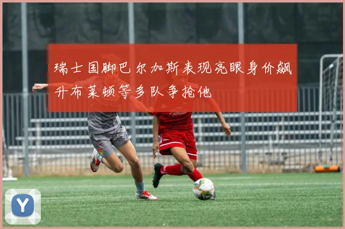 瑞士国脚巴尔加斯表现亮眼身价飙升布莱顿等多队争抢他