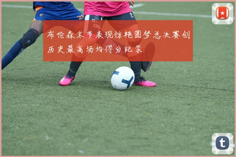 布伦森末节表现惊艳圆梦总决赛创历史最高场均得分纪录