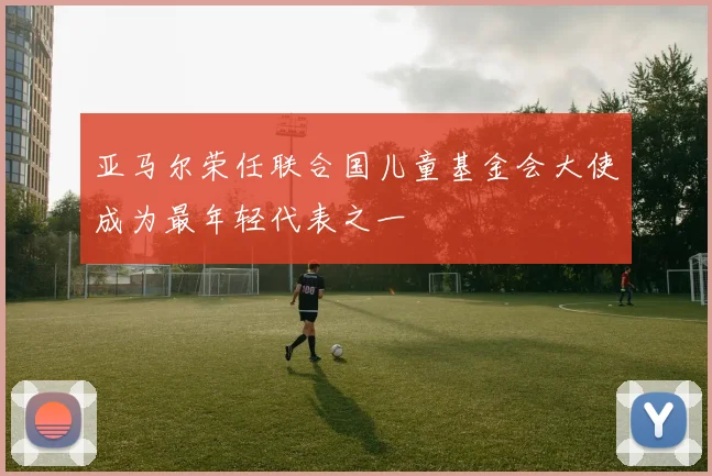 亚马尔荣任联合国儿童基金会大使成为最年轻代表之一