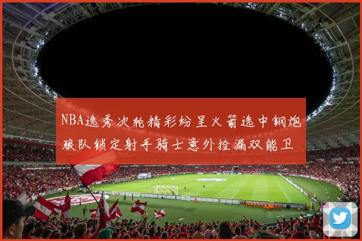 NBA选秀次轮精彩纷呈火箭选中钢炮狼队锁定射手骑士意外捡漏双能卫