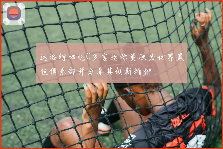 达洛特回忆C罗言论称曼联为世界最佳俱乐部并分享其创新精神