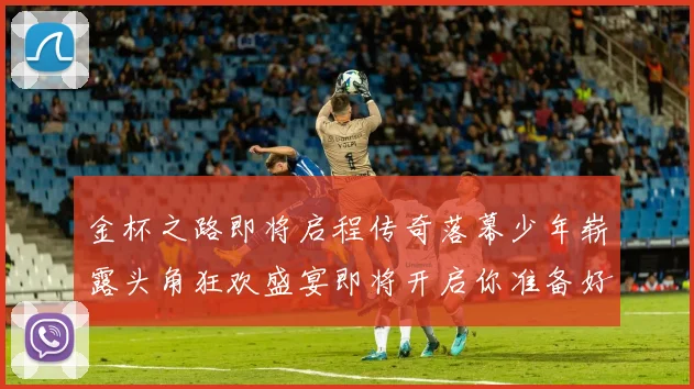 金杯之路即将启程传奇落幕少年崭露头角狂欢盛宴即将开启你准备好了吗
