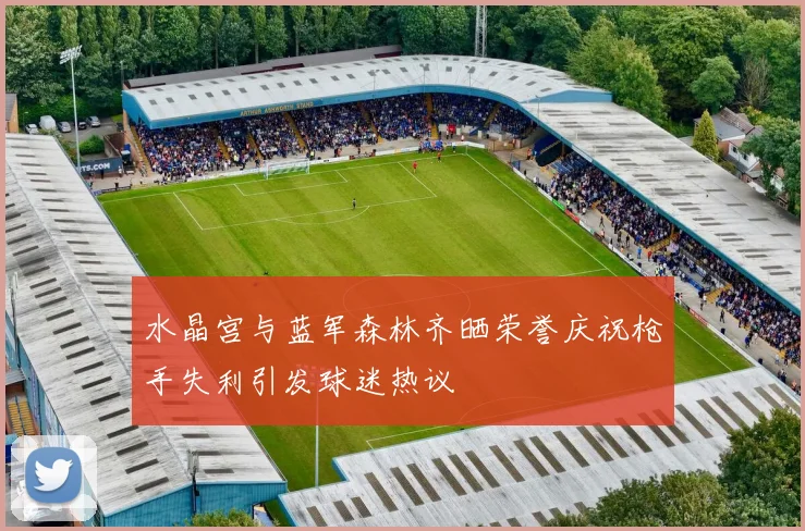 水晶宫与蓝军森林齐晒荣誉庆祝枪手失利引发球迷热议