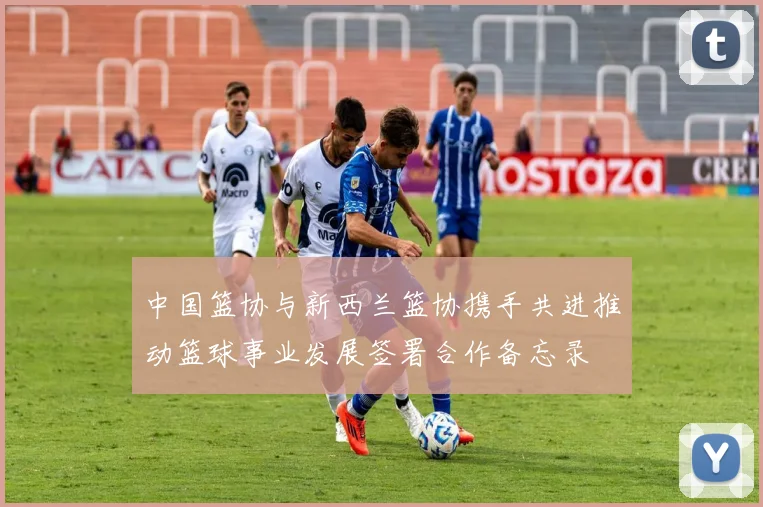 中国篮协与新西兰篮协携手共进推动篮球事业发展签署合作备忘录