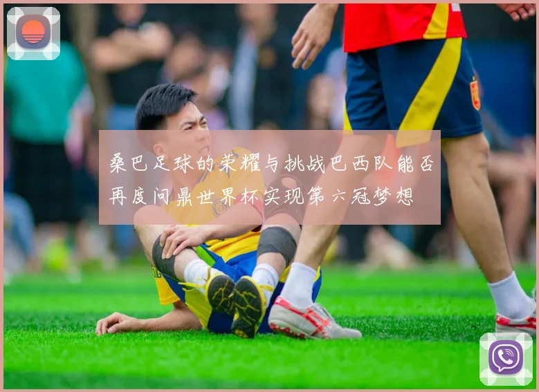 桑巴足球的荣耀与挑战巴西队能否再度问鼎世界杯实现第六冠梦想