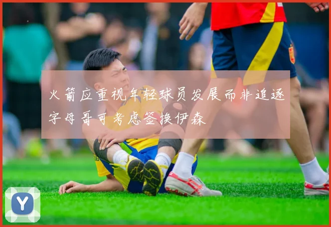 火箭应重视年轻球员发展而非追逐字母哥可考虑签换伊森