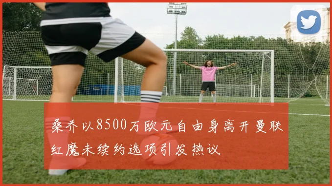 桑乔以8500万欧元自由身离开曼联红魔未续约选项引发热议