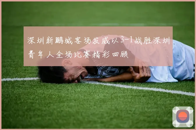 深圳新鹏城客场发威以3-1战胜深圳青年人全场比赛精彩回顾